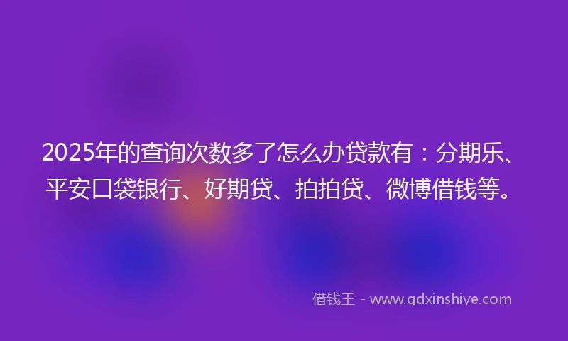 2025年的查询次数多了怎么办贷款有：分期乐、平安口袋银行、好期贷、拍拍贷、微博借钱等。