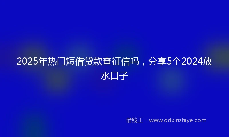 2025年热门短借贷款查征信吗，分享5个2024放水口子