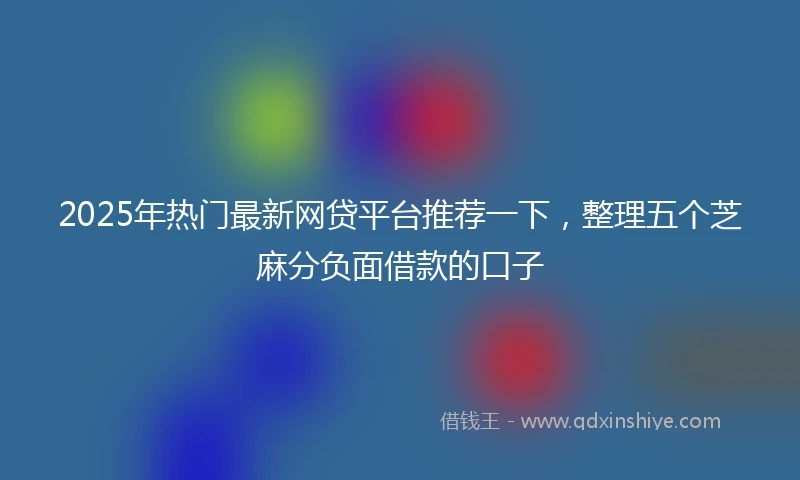2025年热门最新网贷平台推荐一下，整理五个芝麻分负面借款的口子