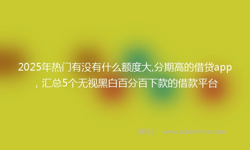 2025年热门有没有什么额度大,分期高的借贷app，汇总5个无视黑白百分百下款的借款平台