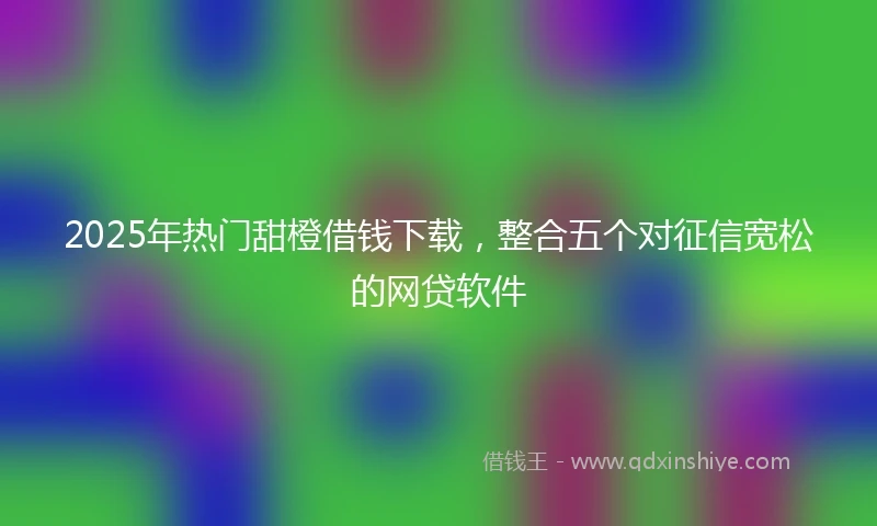 2025年热门甜橙借钱下载,整合五个对征信宽松的网贷软件