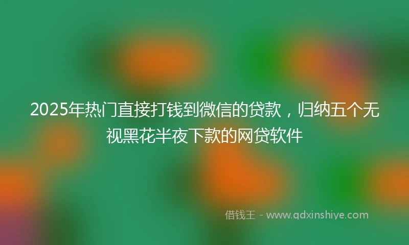 2025年热门直接打钱到微信的贷款，归纳五个无视黑花半夜下款的网贷软件