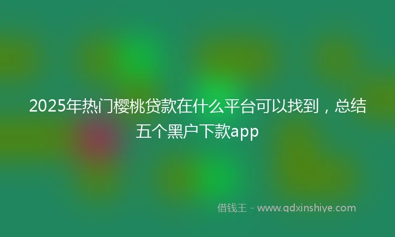 2025年热门樱桃贷款在什么平台可以找到，总结五个黑户下款app
