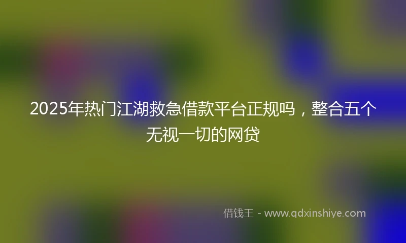2025年热门江湖救急借款平台正规吗，整合五个无视一切的网贷