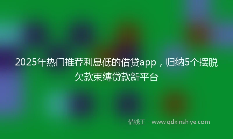 2025年热门推荐利息低的借贷app，归纳5个摆脱欠款束缚贷款新平台
