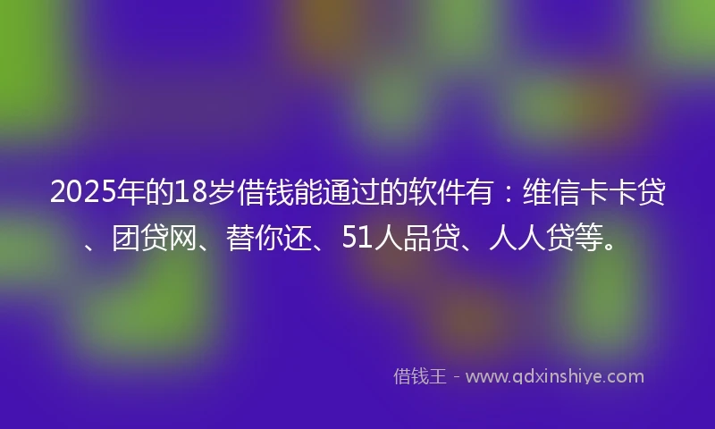 2025年的18岁借钱能通过的软件有：维信卡卡贷、团贷网、替你还、51人品贷、人人贷等。
