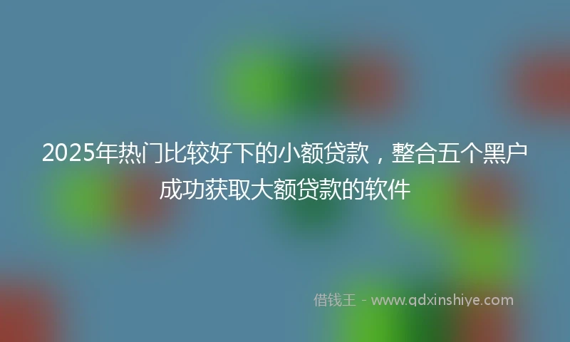 2025年热门比较好下的小额贷款，整合五个黑户成功获取大额贷款的软件