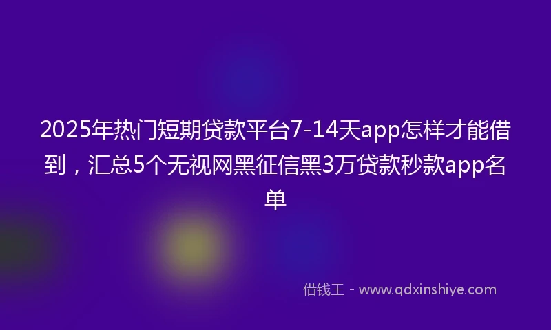 2025年热门短期贷款平台7-14天app怎样才能借到，汇总5个无视网黑征信黑3万贷款秒款app名单