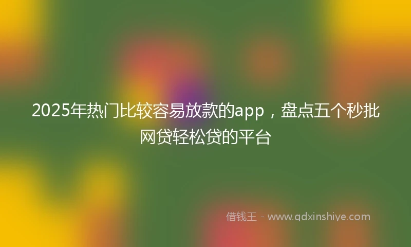 2025年热门比较容易放款的app，盘点五个秒批网贷轻松贷的平台