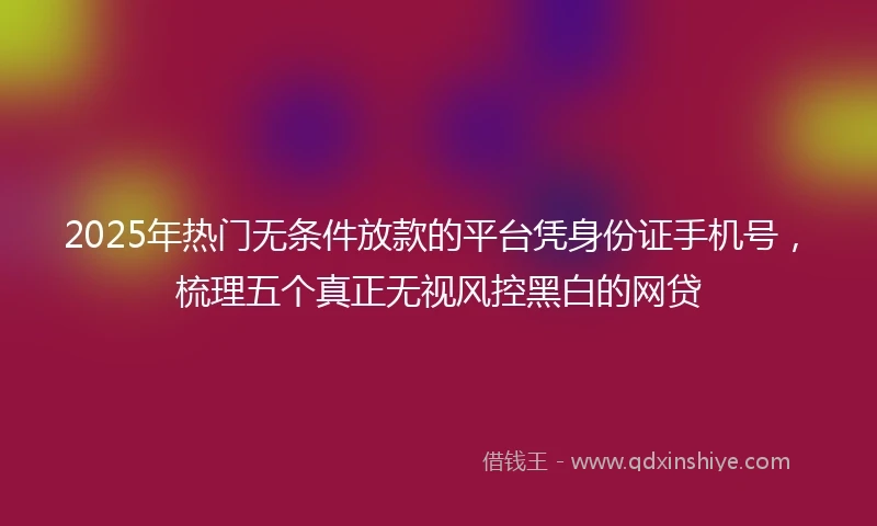 2025年热门无条件放款的平台凭身份证手机号，梳理五个真正无视风控黑白的网贷