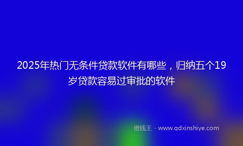 2025年热门无条件贷款软件有哪些，归纳五个19岁贷款容易过审批的软件