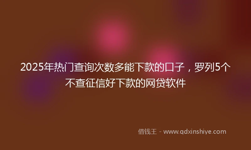 2025年热门查询次数多能下款的口子，罗列5个不查征信好下款的网贷软件