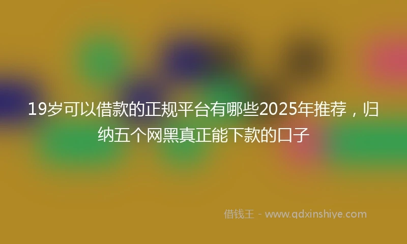 19岁可以借款的正规平台有哪些2025年推荐，归纳五个网黑真正能下款的口子
