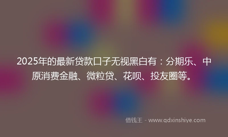 2025年的最新贷款口子无视黑白有：分期乐、中原消费金融、微粒贷、花呗、投友圈等。