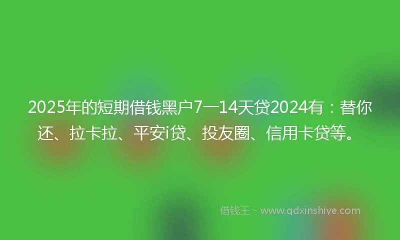 2025年的短期借钱黑户7一14天贷2024有：替你还、拉卡拉、平安i贷、投友圈、信用卡贷等。