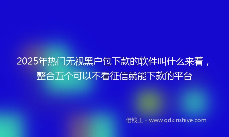 2025年热门无视黑户包下款的软件叫什么来着，整合五个可以不看征信就能下款的平台
