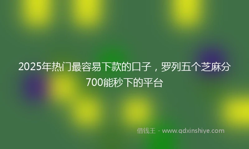2025年热门最容易下款的口子，罗列五个芝麻分700能秒下的平台