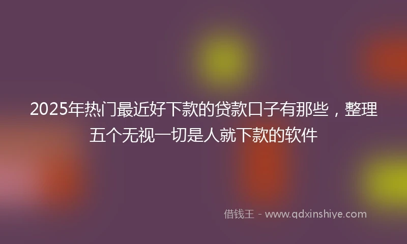 2025年热门最近好下款的贷款口子有那些，整理五个无视一切是人就下款的软件
