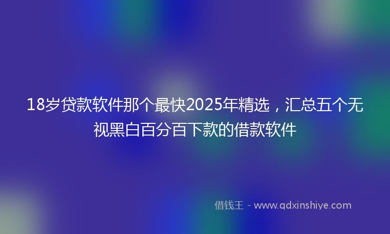 18岁贷款软件那个最快2025年精选，汇总五个无视黑白百分百下款的借款软件