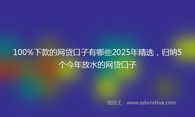 100%下款的网贷口子有哪些2025年精选，归纳5个今年放水的网贷口子