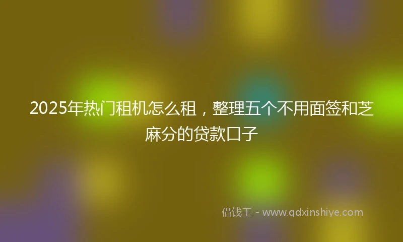 2025年热门租机怎么租，整理五个不用面签和芝麻分的贷款口子