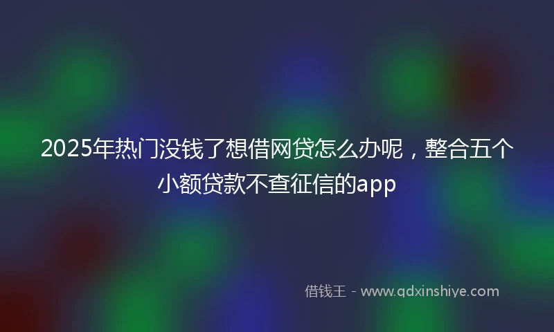 2025年热门没钱了想借网贷怎么办呢，整合五个小额贷款不查征信的app