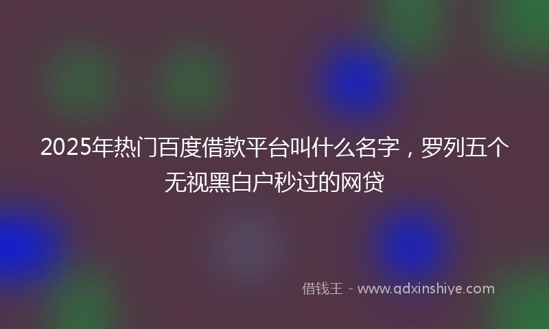 2025年热门百度借款平台叫什么名字，罗列五个无视黑白户秒过的网贷