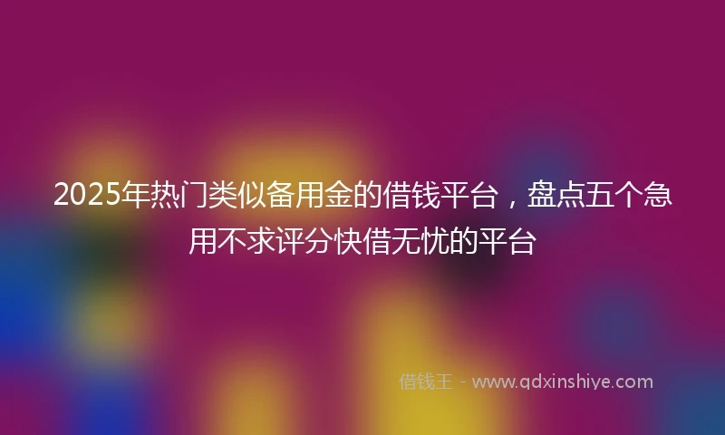 2025年热门类似备用金的借钱平台，盘点五个急用不求评分快借无忧的平台