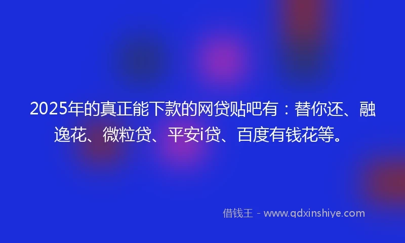 2025年的真正能下款的网贷贴吧有：替你还、融逸花、微粒贷、平安i贷、百度有钱花等。