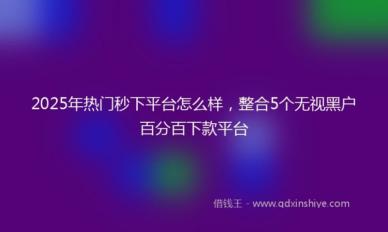 2025年热门秒下平台怎么样，整合5个无视黑户百分百下款平台