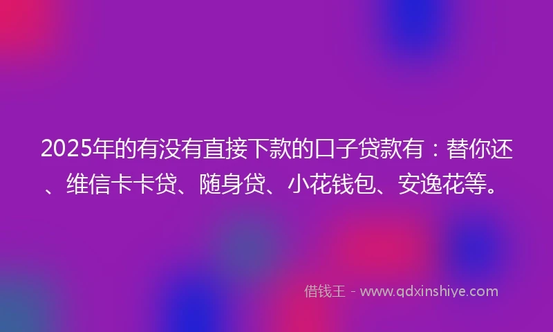 2025年的有没有直接下款的口子贷款有：替你还、维信卡卡贷、随身贷、小花钱包、安逸花等。
