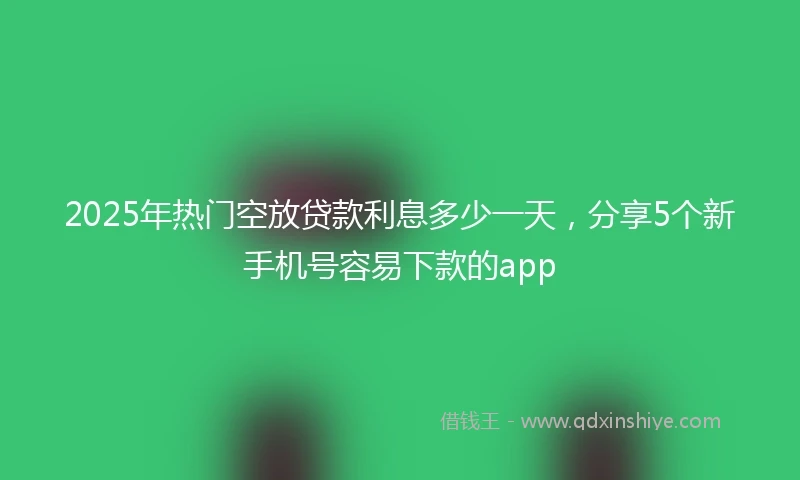 2025年热门空放贷款利息多少一天，分享5个新手机号容易下款的app