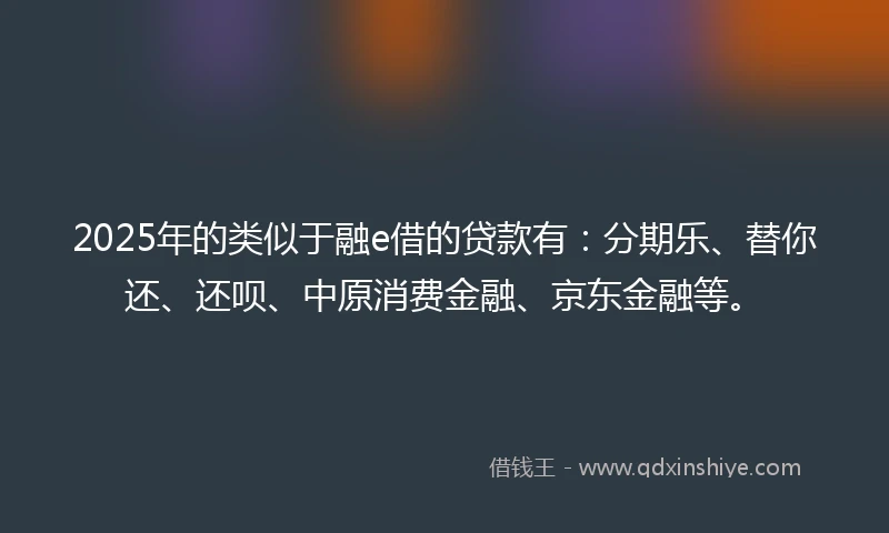 2025年的类似于融e借的贷款有：分期乐、替你还、还呗、中原消费金融、京东金融等。