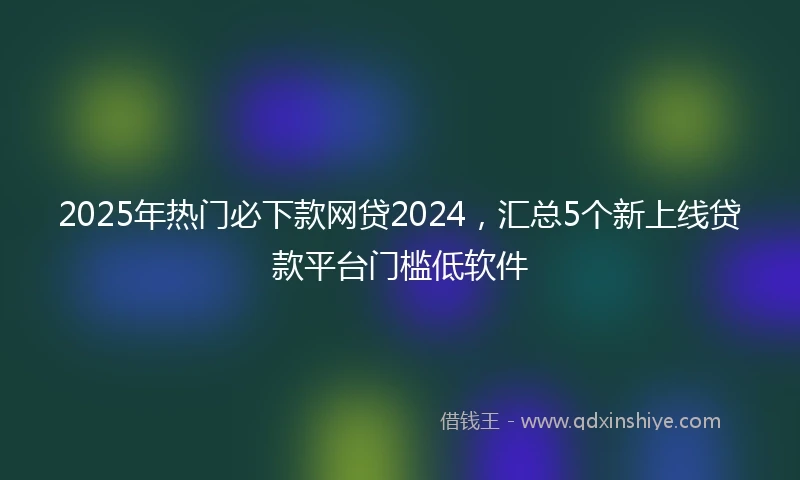2025年热门必下款网贷2024，汇总5个新上线贷款平台门槛低软件
