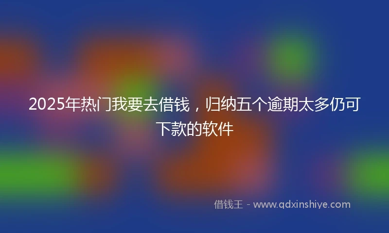 2025年热门我要去借钱，归纳五个逾期太多仍可下款的软件