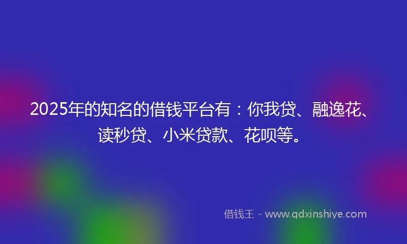 2025年的知名的借钱平台有:你我贷、融逸花、读秒贷、小米贷款、花呗等。