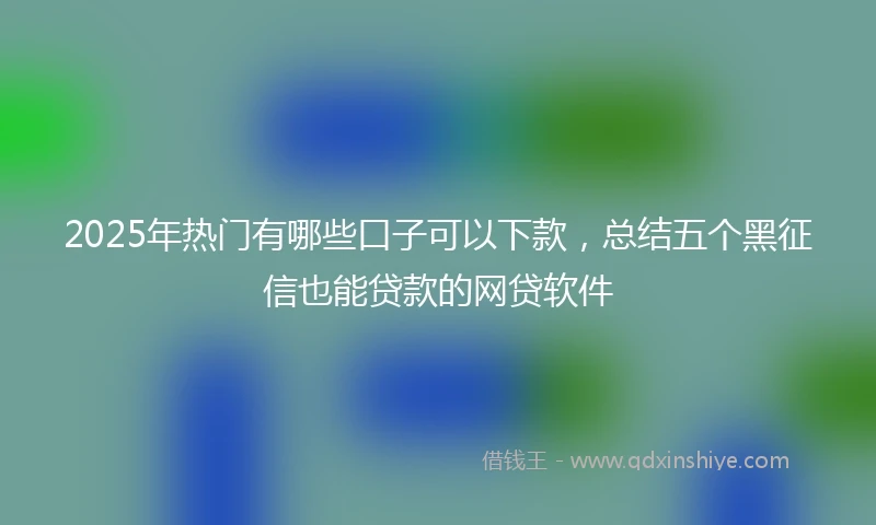 2025年热门有哪些口子可以下款，总结五个黑征信也能贷款的网贷软件