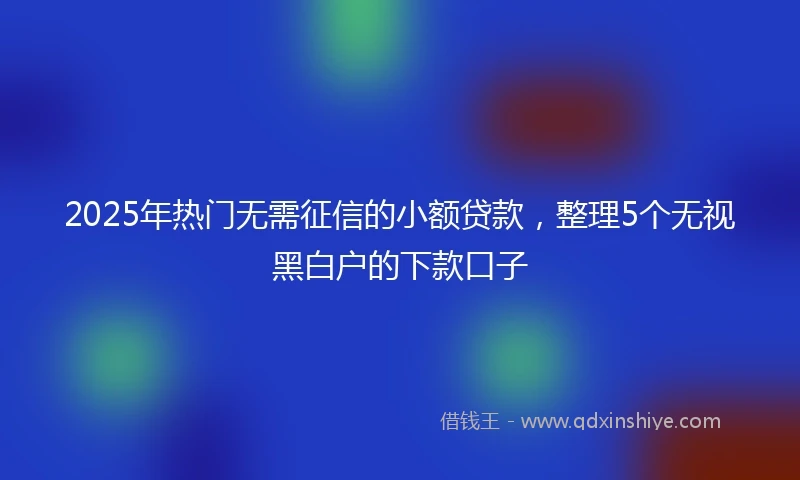 2025年热门无需征信的小额贷款，整理5个无视黑白户的下款口子
