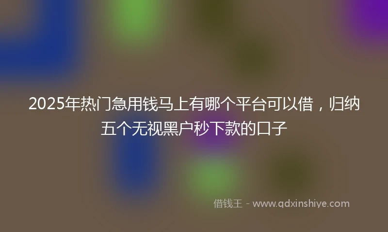 2025年热门急用钱马上有哪个平台可以借，归纳五个无视黑户秒下款的口子