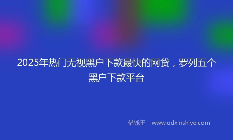 2025年热门无视黑户下款最快的网贷，罗列五个黑户下款平台