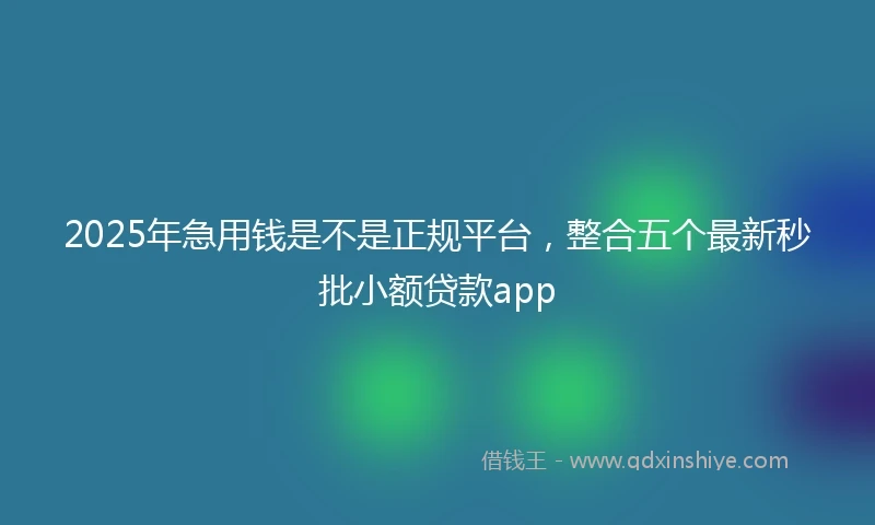 2025年急用钱是不是正规平台，整合五个最新秒批小额贷款app