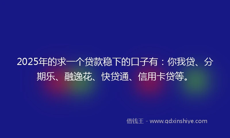 2025年的求一个贷款稳下的口子有：你我贷、分期乐、融逸花、快贷通、信用卡贷等。
