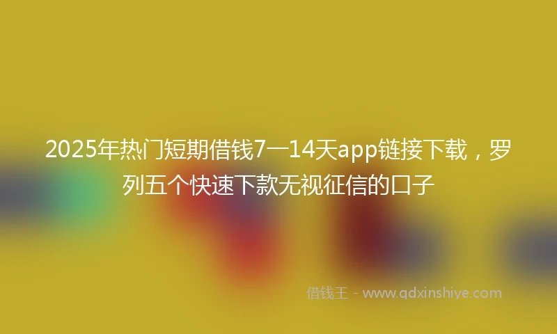 2025年热门短期借钱7一14天app链接下载，罗列五个快速下款无视征信的口子