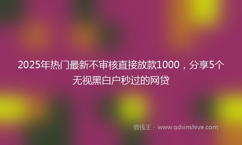 2025年热门最新不审核直接放款1000，分享5个无视黑白户秒过的网贷