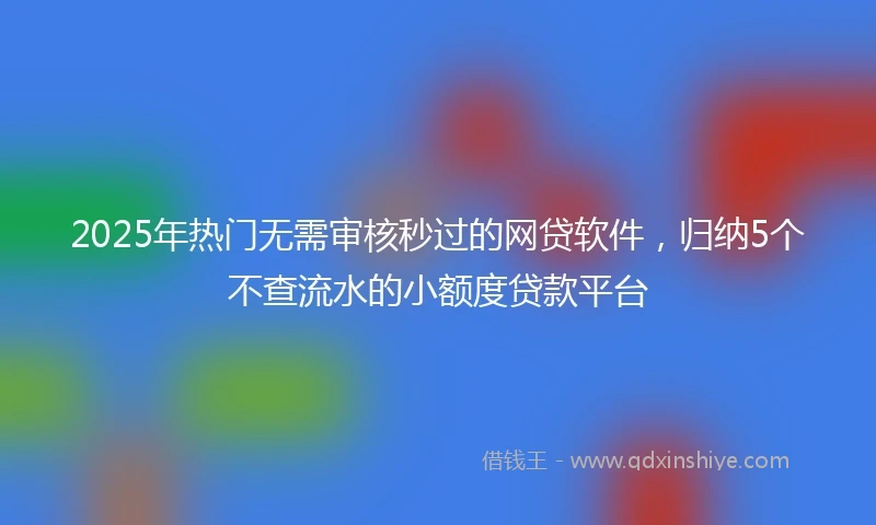 2025年热门无需审核秒过的网贷软件，归纳5个不查流水的小额度贷款平台