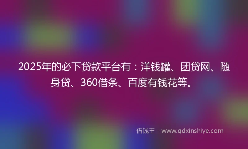 2025年的必下贷款平台有：洋钱罐、团贷网、随身贷、360借条、百度有钱花等。