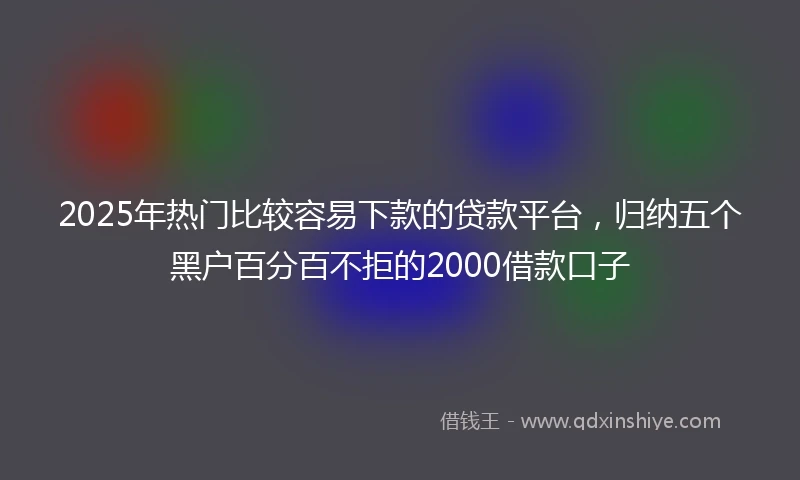 2025年热门比较容易下款的贷款平台，归纳五个黑户百分百不拒的2000借款口子