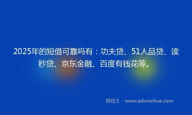 2025年的短借可靠吗有：功夫贷、51人品贷、读秒贷、京东金融、百度有钱花等。