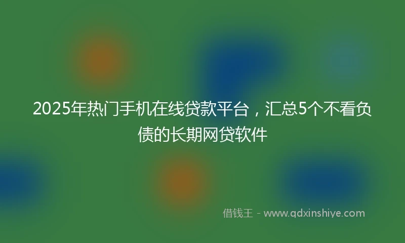 2025年热门手机在线贷款平台，汇总5个不看负债的长期网贷软件