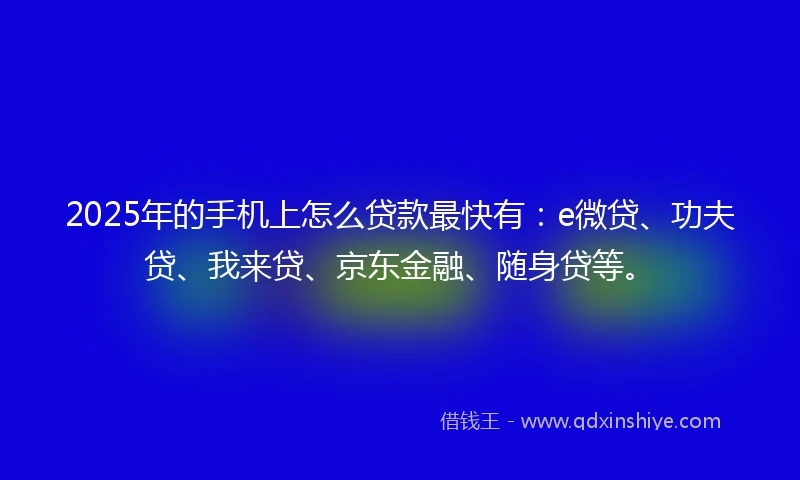 2025年的手机上怎么贷款最快有：e微贷、功夫贷、我来贷、京东金融、随身贷等。